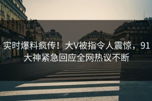 实时爆料疯传！大V被指令人震惊，91大神紧急回应全网热议不断