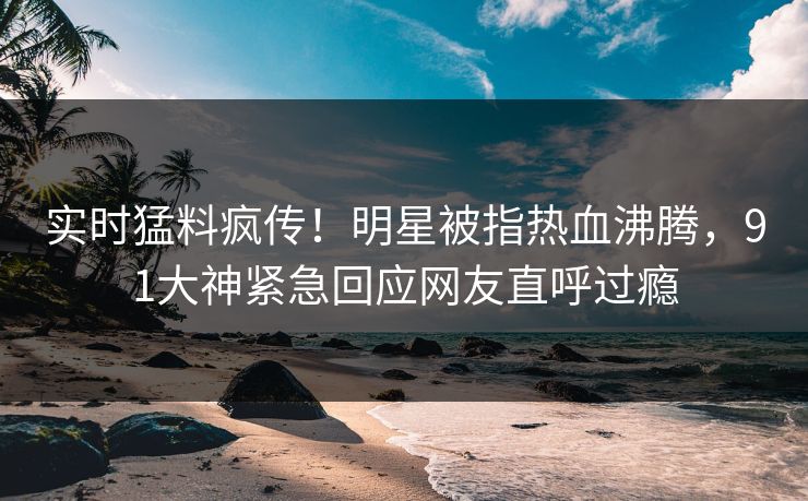 实时猛料疯传！明星被指热血沸腾，91大神紧急回应网友直呼过瘾