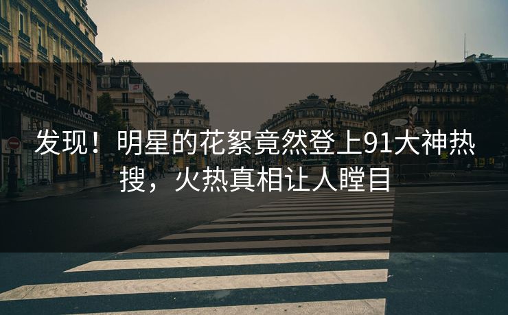 发现！明星的花絮竟然登上91大神热搜，火热真相让人瞠目