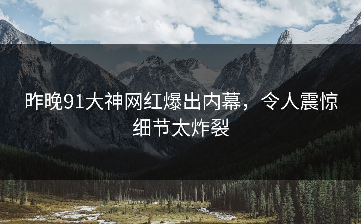 昨晚91大神网红爆出内幕，令人震惊细节太炸裂