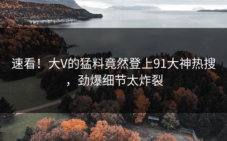 速看！大V的猛料竟然登上91大神热搜，劲爆细节太炸裂