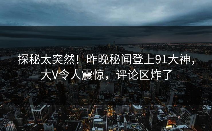 探秘太突然！昨晚秘闻登上91大神，大V令人震惊，评论区炸了