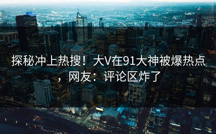探秘冲上热搜！大V在91大神被爆热点，网友：评论区炸了