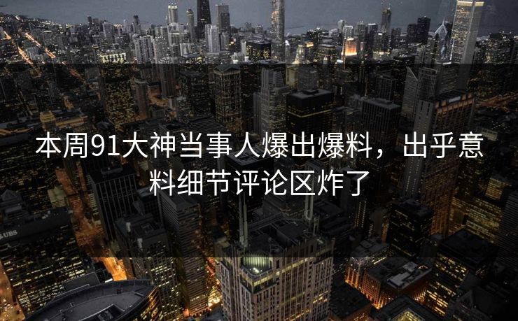 本周91大神当事人爆出爆料，出乎意料细节评论区炸了