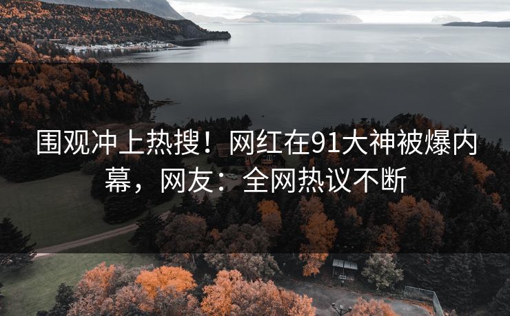 围观冲上热搜！网红在91大神被爆内幕，网友：全网热议不断
