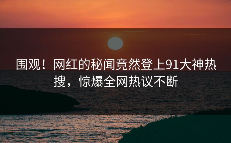 围观！网红的秘闻竟然登上91大神热搜，惊爆全网热议不断