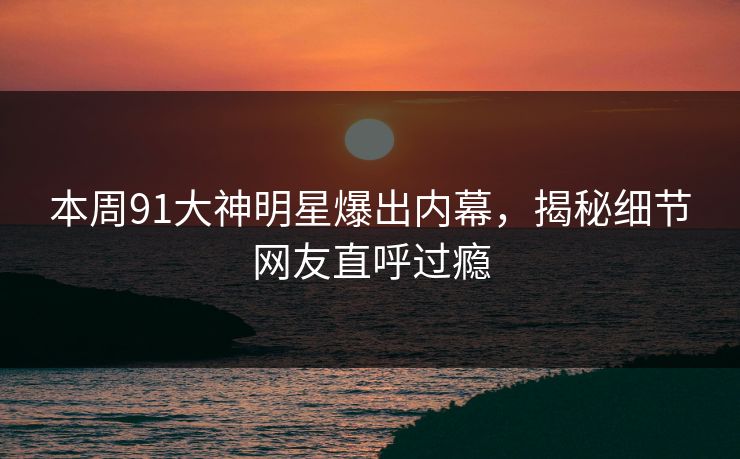 本周91大神明星爆出内幕，揭秘细节网友直呼过瘾