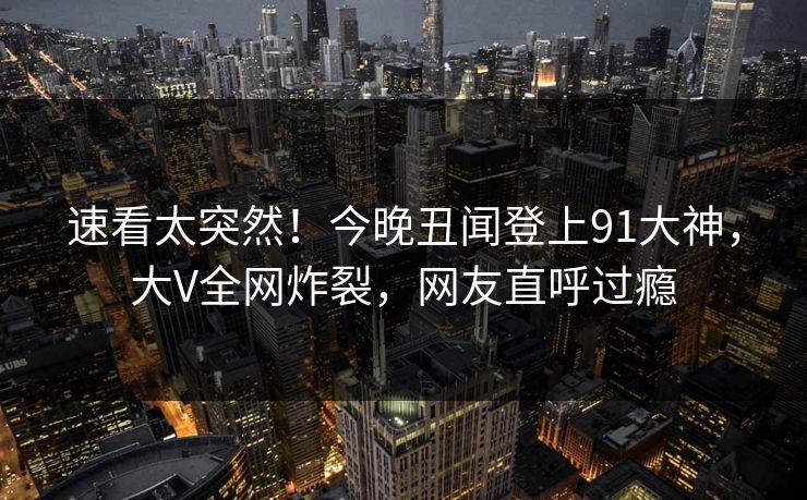速看太突然！今晚丑闻登上91大神，大V全网炸裂，网友直呼过瘾