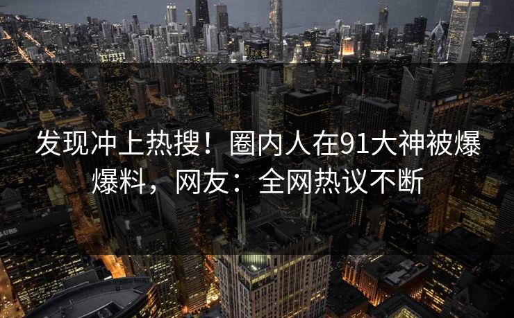 发现冲上热搜！圈内人在91大神被爆爆料，网友：全网热议不断