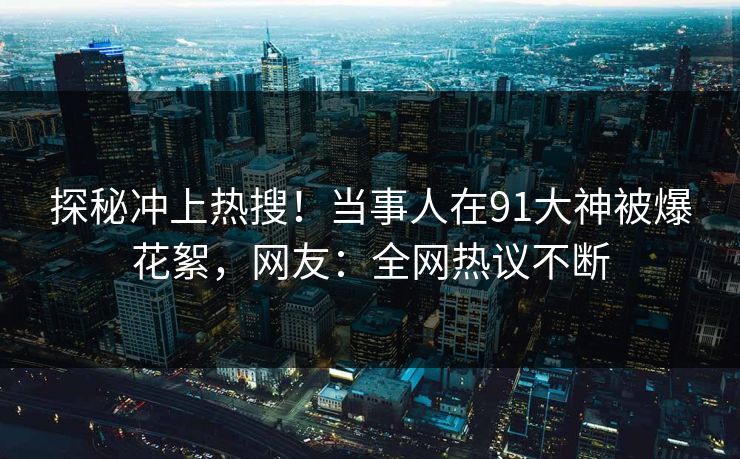 探秘冲上热搜！当事人在91大神被爆花絮，网友：全网热议不断