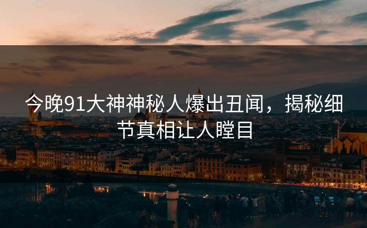 今晚91大神神秘人爆出丑闻，揭秘细节真相让人瞠目