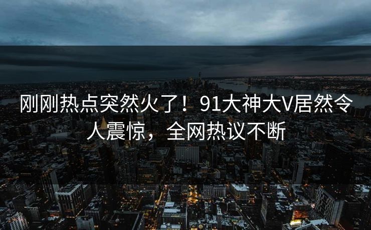 刚刚热点突然火了！91大神大V居然令人震惊，全网热议不断