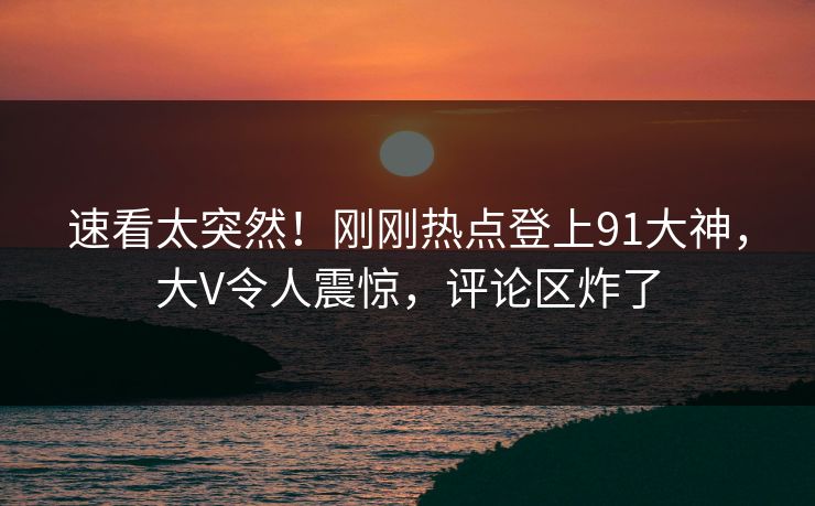 速看太突然！刚刚热点登上91大神，大V令人震惊，评论区炸了