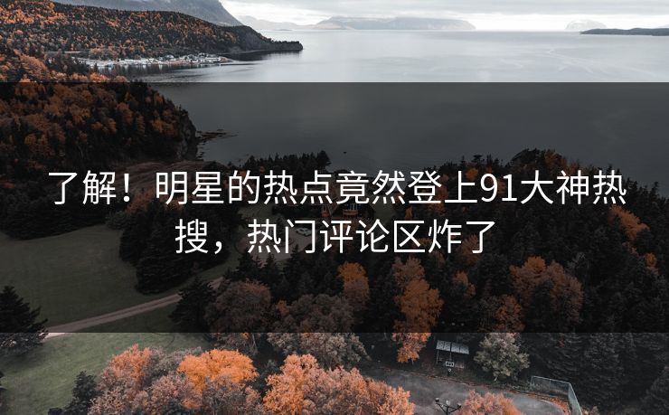 了解！明星的热点竟然登上91大神热搜，热门评论区炸了