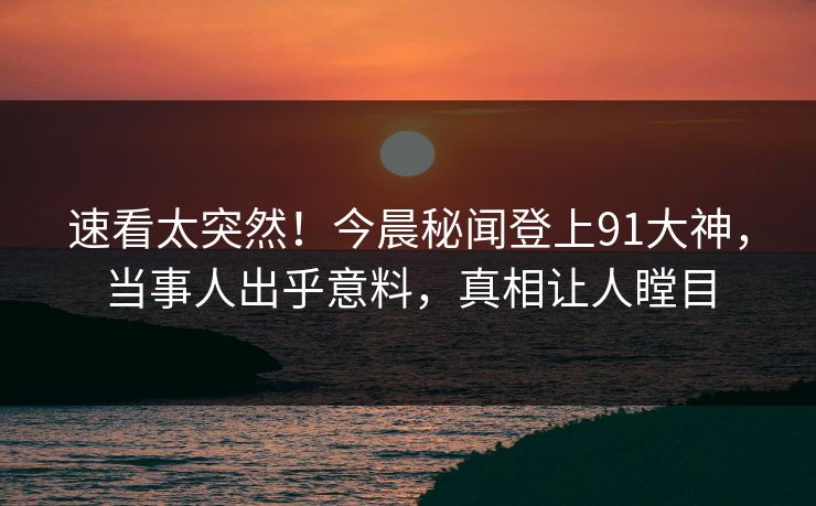 速看太突然！今晨秘闻登上91大神，当事人出乎意料，真相让人瞠目