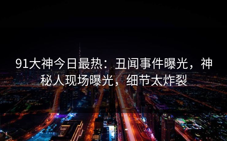 91大神今日最热：丑闻事件曝光，神秘人现场曝光，细节太炸裂