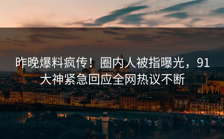 昨晚爆料疯传！圈内人被指曝光，91大神紧急回应全网热议不断
