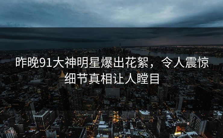 昨晚91大神明星爆出花絮，令人震惊细节真相让人瞠目