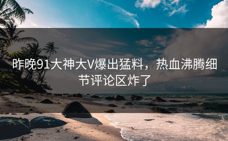 昨晚91大神大V爆出猛料，热血沸腾细节评论区炸了
