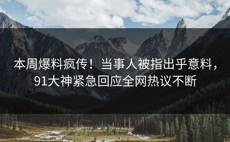 本周爆料疯传！当事人被指出乎意料，91大神紧急回应全网热议不断