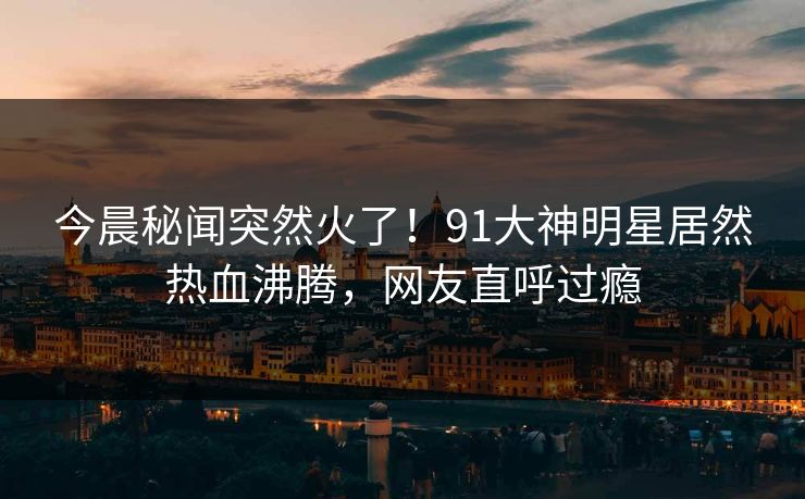 今晨秘闻突然火了！91大神明星居然热血沸腾，网友直呼过瘾