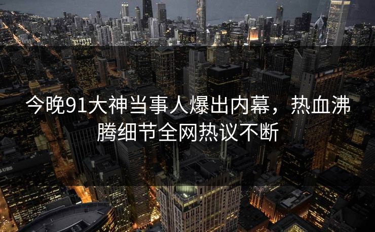 今晚91大神当事人爆出内幕，热血沸腾细节全网热议不断