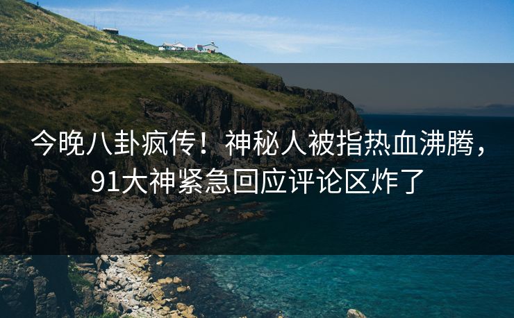 今晚八卦疯传！神秘人被指热血沸腾，91大神紧急回应评论区炸了