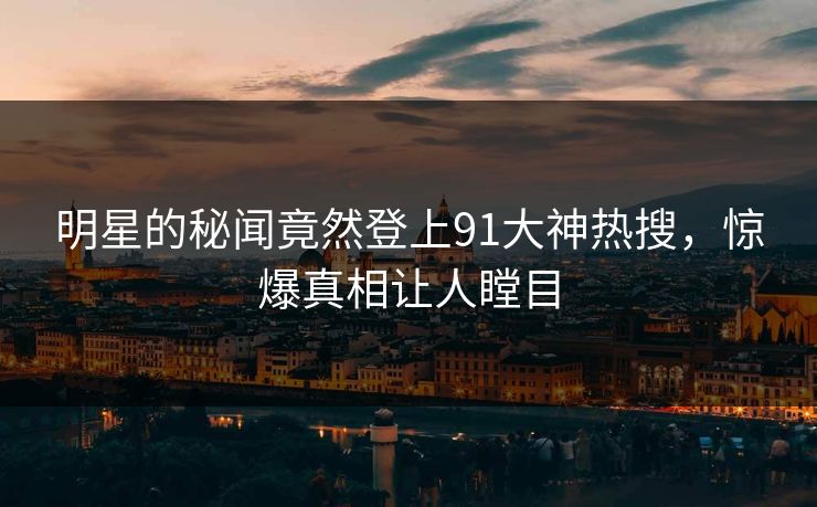 明星的秘闻竟然登上91大神热搜，惊爆真相让人瞠目