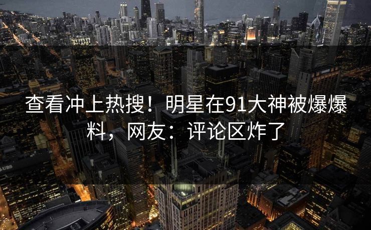 查看冲上热搜！明星在91大神被爆爆料，网友：评论区炸了