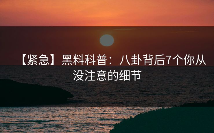 【紧急】黑料科普：八卦背后7个你从没注意的细节