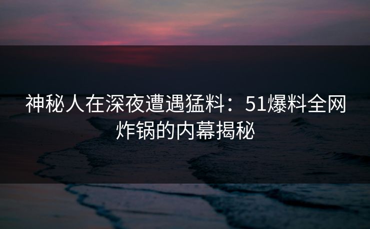 神秘人在深夜遭遇猛料：51爆料全网炸锅的内幕揭秘