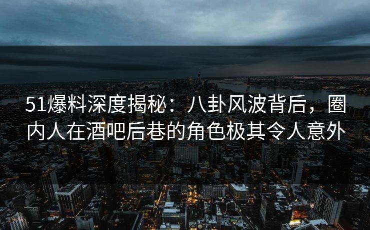 51爆料深度揭秘：八卦风波背后，圈内人在酒吧后巷的角色极其令人意外
