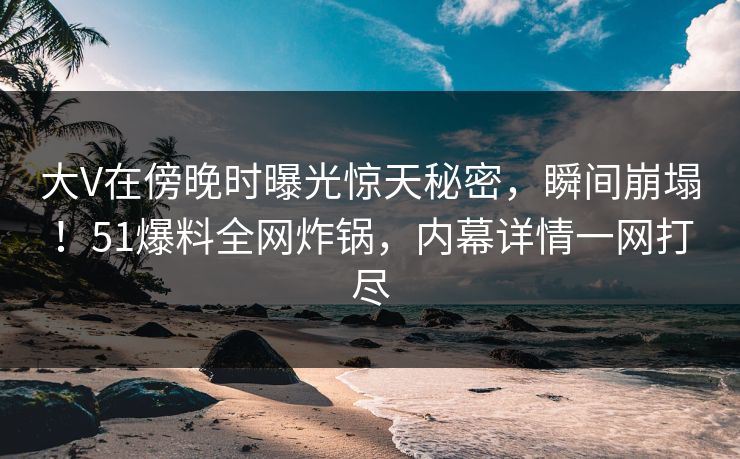 大V在傍晚时曝光惊天秘密，瞬间崩塌！51爆料全网炸锅，内幕详情一网打尽