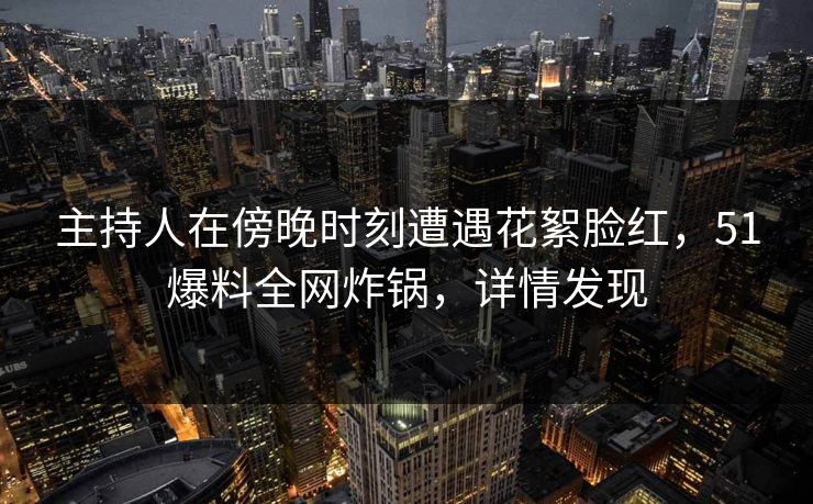 主持人在傍晚时刻遭遇花絮脸红，51爆料全网炸锅，详情发现