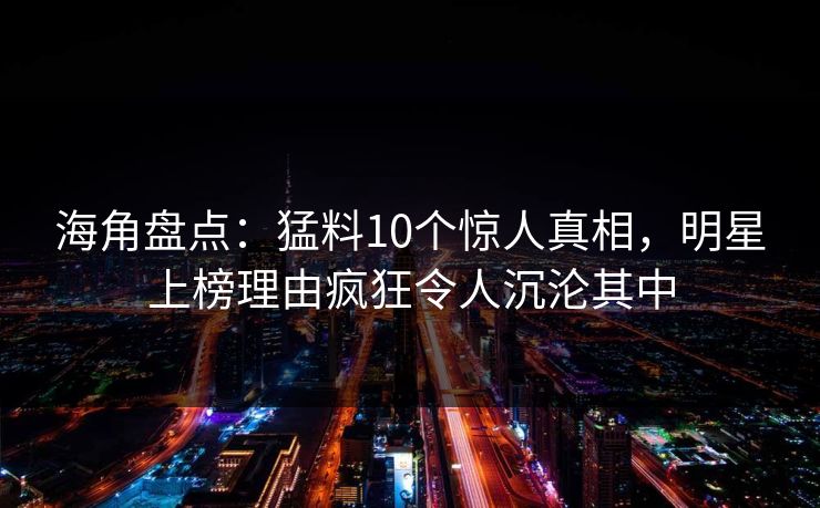 海角盘点：猛料10个惊人真相，明星上榜理由疯狂令人沉沦其中