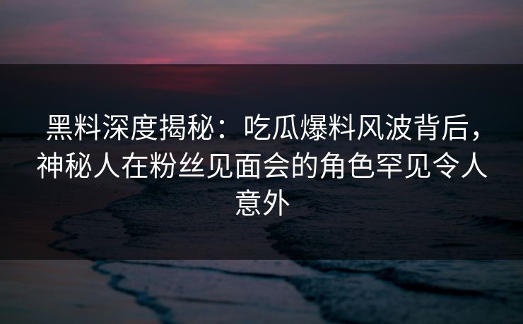 黑料深度揭秘：吃瓜爆料风波背后，神秘人在粉丝见面会的角色罕见令人意外