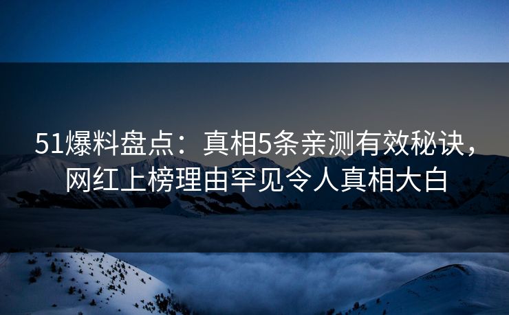 51爆料盘点：真相5条亲测有效秘诀，网红上榜理由罕见令人真相大白