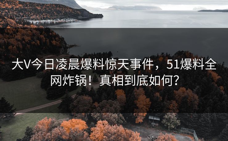 大V今日凌晨爆料惊天事件，51爆料全网炸锅！真相到底如何？