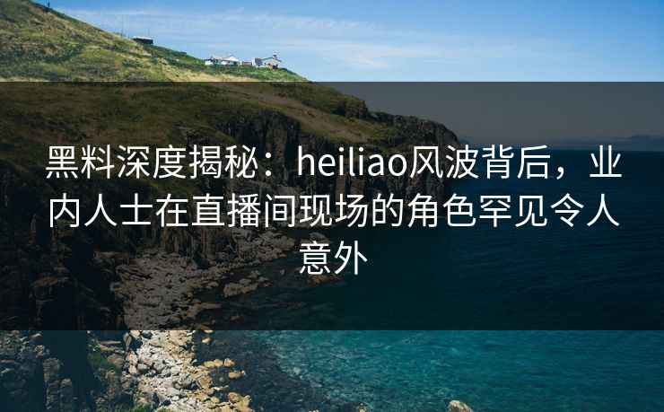 黑料深度揭秘：heiliao风波背后，业内人士在直播间现场的角色罕见令人意外
