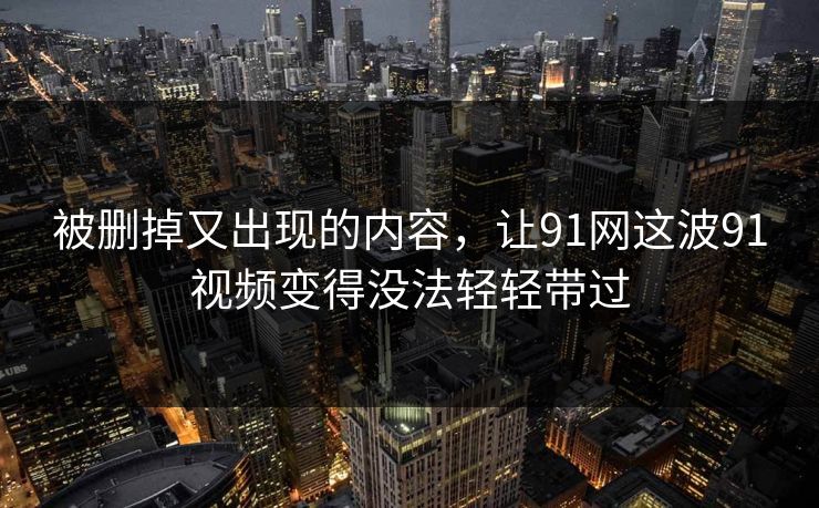 被删掉又出现的内容,让91网这波91视频变得没法轻轻带过 被删掉又出现的内容,让91网这波91视频变得没法轻轻带过